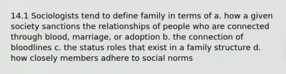 14.1 Sociologists tend to define family in terms of a. how a given society sanctions the relationships of people who are connected through blood, marriage, or adoption b. the connection of bloodlines c. the status roles that exist in a family structure d. how closely members adhere to social norms