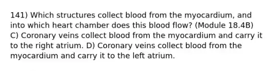 141) Which structures collect blood from the myocardium, and into which heart chamber does this blood flow? (Module 18.4B) C) Coronary veins collect blood from the myocardium and carry it to the right atrium. D) Coronary veins collect blood from the myocardium and carry it to the left atrium.