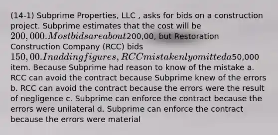 (14-1) Subprime Properties, LLC , asks for bids on a construction project. Subprime estimates that the cost will be 200,000. Most bids are about200,00, but Restoration Construction Company (RCC) bids 150,00. In adding figures, RCC mistakenly omitted a50,000 item. Because Subprime had reason to know of the mistake a. RCC can avoid the contract because Subprime knew of the errors b. RCC can avoid the contract because the errors were the result of negligence c. Subprime can enforce the contract because the errors were unilateral d. Subprime can enforce the contract because the errors were material