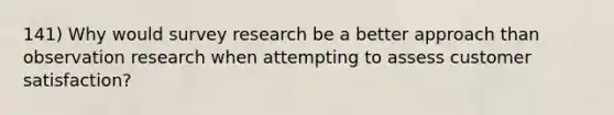 141) Why would survey research be a better approach than observation research when attempting to assess customer satisfaction?