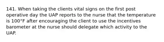 141. When taking the clients vital signs on the first post operative day the UAP reports to the nurse that the temperature is 100°F after encouraging the client to use the incentives barometer at the nurse should delegate which activity to the UAP.