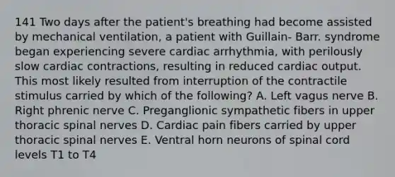 141 Two days after the patient's breathing had become assisted by mechanical ventilation, a patient with Guillain- Barr. syndrome began experiencing severe cardiac arrhythmia, with perilously slow cardiac contractions, resulting in reduced cardiac output. This most likely resulted from interruption of the contractile stimulus carried by which of the following? A. Left vagus nerve B. Right phrenic nerve C. Preganglionic sympathetic fibers in upper thoracic spinal nerves D. Cardiac pain fibers carried by upper thoracic spinal nerves E. Ventral horn neurons of spinal cord levels T1 to T4