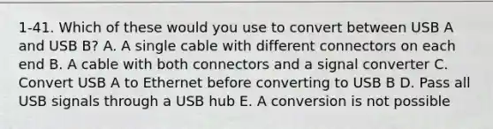 1-41. Which of these would you use to convert between USB A and USB B? A. A single cable with different connectors on each end B. A cable with both connectors and a signal converter C. Convert USB A to Ethernet before converting to USB B D. Pass all USB signals through a USB hub E. A conversion is not possible