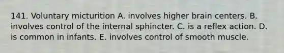 141. Voluntary micturition A. involves higher brain centers. B. involves control of the internal sphincter. C. is a reflex action. D. is common in infants. E. involves control of smooth muscle.