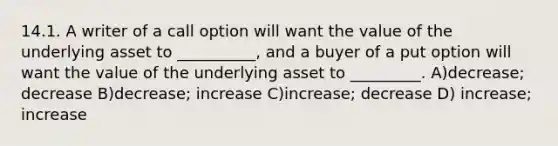 14.1. A writer of a call option will want the value of the underlying asset to __________, and a buyer of a put option will want the value of the underlying asset to _________. A)decrease; decrease B)decrease; increase C)increase; decrease D) increase; increase