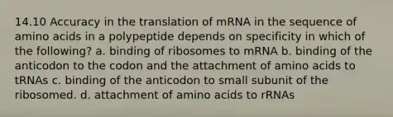 14.10 Accuracy in the translation of mRNA in the sequence of <a href='https://www.questionai.com/knowledge/k9gb720LCl-amino-acids' class='anchor-knowledge'>amino acids</a> in a polypeptide depends on specificity in which of the following? a. binding of ribosomes to mRNA b. binding of the anticodon to the codon and the attachment of amino acids to tRNAs c. binding of the anticodon to small subunit of the ribosomed. d. attachment of amino acids to rRNAs