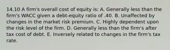 14.10 A firm's overall cost of equity is: A. Generally less than the firm's WACC given a debt-equity ratio of .40. B. Unaffected by changes in the market risk premium. C. Highly dependent upon the risk level of the firm. D. Generally less than the firm's after tax cost of debt. E. Inversely related to changes in the firm's tax rate.