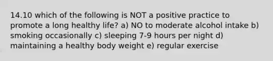 14.10 which of the following is NOT a positive practice to promote a long healthy life? a) NO to moderate alcohol intake b) smoking occasionally c) sleeping 7-9 hours per night d) maintaining a healthy body weight e) regular exercise