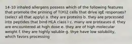 14-10 inhaled allergens possess which of the following features that promote the priming of T(H)2 cells that drive IgE responses? (select all that apply) a. they are proteins b. they are processed into peptides that bind HLA class I c. many are proteases d. they are encountered at high dose e. they are of high molecular weight f. they are highly soluble g. thye have low solubility, which favors processing