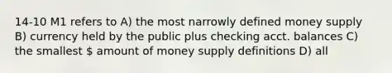 14-10 M1 refers to A) the most narrowly defined money supply B) currency held by the public plus checking acct. balances C) the smallest  amount of money supply definitions D) all