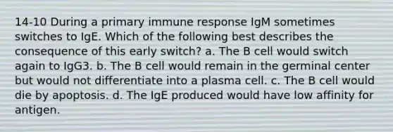 14-10 During a primary immune response IgM sometimes switches to IgE. Which of the following best describes the consequence of this early switch? a. The B cell would switch again to IgG3. b. The B cell would remain in the germinal center but would not differentiate into a plasma cell. c. The B cell would die by apoptosis. d. The IgE produced would have low affinity for antigen.