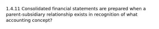 1.4.11 Consolidated financial statements are prepared when a parent-subsidiary relationship exists in recognition of what accounting concept?