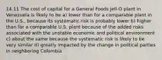 14.11 The cost of capital for a General Foods Jell-O plant in Venezuela is likely to be a) lower than for a comparable plant in the U.S., because its systematic risk is probably lower b) higher than for a comparable U.S. plant because of the added risks associated with the unstable economic and political environment c) about the same because the systematic risk is likely to be very similar d) greatly impacted by the change in political parties in neighboring Colombia