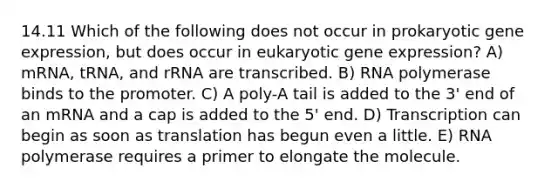 14.11 Which of the following does not occur in prokaryotic gene expression, but does occur in eukaryotic gene expression? A) mRNA, tRNA, and rRNA are transcribed. B) RNA polymerase binds to the promoter. C) A poly-A tail is added to the 3' end of an mRNA and a cap is added to the 5' end. D) Transcription can begin as soon as translation has begun even a little. E) RNA polymerase requires a primer to elongate the molecule.