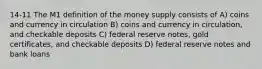 14-11 The M1 definition of the money supply consists of A) coins and currency in circulation B) coins and currency in circulation, and checkable deposits C) federal reserve notes, gold certificates, and checkable deposits D) federal reserve notes and bank loans