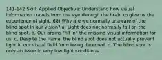 141-142 Skill: Applied Objective: Understand how visual information travels from the eye through the brain to give us the experience of sight. 68) Why are we normally unaware of the blind spot in our vision? a. Light does not normally fall on the blind spot. b. Our brains "fill in" the missing visual information for us. c. Despite the name, the blind spot does not actually prevent light in our visual field from being detected. d. The blind spot is only an issue in very low light conditions.