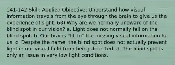 141-142 Skill: Applied Objective: Understand how visual information travels from the eye through the brain to give us the experience of sight. 68) Why are we normally unaware of the blind spot in our vision? a. Light does not normally fall on the blind spot. b. Our brains "fill in" the missing visual information for us. c. Despite the name, the blind spot does not actually prevent light in our visual field from being detected. d. The blind spot is only an issue in very low light conditions.