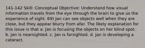 141-142 Skill: Conceptual Objective: Understand how visual information travels from the eye through the brain to give us the experience of sight. 69) Jan can see objects well when they are close, but they appear blurry from afar. The likely explanation for this issue is that a. Jan is focusing the objects on her blind spot. b. Jan is nearsighted. c. Jan is farsighted. d. Jan is developing a cataract.