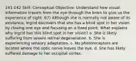 141-142 Skill: Conceptual Objective: Understand how visual information travels from the eye through the brain to give us the experience of sight. 67) Although she is normally not aware of its existence, Ingrid discovers that she has a blind spot in her vision by closing one eye and focusing on a fixed point. What explains why Ingrid has this blind spot in her vision? a. She is likely suffering from severe retinal degeneration. b. She is experiencing sensory adaptation. c. No photoreceptors are located where the optic nerve leaves the eye. d. She has likely suffered damage to her occipital cortex.