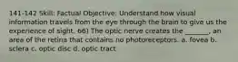 141-142 Skill: Factual Objective: Understand how visual information travels from the eye through the brain to give us the experience of sight. 66) The optic nerve creates the _______, an area of the retina that contains no photoreceptors. a. fovea b. sclera c. optic disc d. optic tract