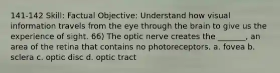 141-142 Skill: Factual Objective: Understand how visual information travels from the eye through the brain to give us the experience of sight. 66) The optic nerve creates the _______, an area of the retina that contains no photoreceptors. a. fovea b. sclera c. optic disc d. optic tract