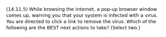 (14.11.5) While browsing the internet, a pop-up browser window comes up, warning you that your system is infected with a virus. You are directed to click a link to remove the virus. Which of the following are the BEST next actions to take? (Select two.)