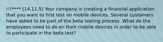 !!!**** (14.11.5) Your company is creating a financial application that you want to first test on mobile devices. Several customers have asked to be part of the beta testing process. What do the employees need to do on their mobile devices in order to be able to participate in the beta test?