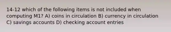 14-12 which of the following items is not included when computing M1? A) coins in circulation B) currency in circulation C) savings accounts D) checking account entries