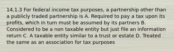 14.1.3 For federal income tax purposes, a partnership other than a publicly traded partnership is A. Required to pay a tax upon its profits, which in turn must be assumed by its partners B. Considered to be a non taxable entity but just file an information return C. A taxable entity similar to a trust or estate D. Treated the same as an association for tax purposes