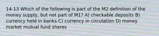 14-13 Which of the following is part of the M2 definition of the money supply, but not part of M1? A) checkable deposits B) currency held in banks C) currency in circulation D) money market mutual fund shares