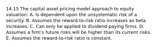 14.15 The capital asset pricing model approach to equity valuation: A. Is dependent upon the unsystematic risk of a security. B. Assumes the reward-to-risk ratio increases as beta increases. C. Can only be applied to dividend-paying firms. D. Assumes a firm's future risks will be higher than its current risks. E. Assumes the reward-to-risk ratio is constant.