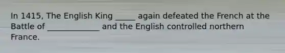 In 1415, The English King _____ again defeated the French at the Battle of _____________ and the English controlled northern France.