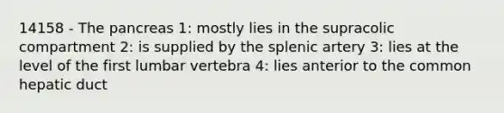 14158 - The pancreas 1: mostly lies in the supracolic compartment 2: is supplied by the splenic artery 3: lies at the level of the first lumbar vertebra 4: lies anterior to the common hepatic duct