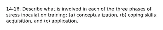 14-16. Describe what is involved in each of the three phases of stress inoculation training: (a) conceptualization, (b) coping skills acquisition, and (c) application.