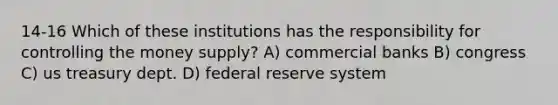 14-16 Which of these institutions has the responsibility for controlling the money supply? A) commercial banks B) congress C) us treasury dept. D) federal reserve system