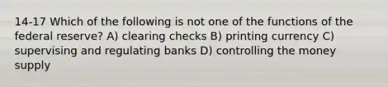 14-17 Which of the following is not one of the functions of the federal reserve? A) clearing checks B) printing currency C) supervising and regulating banks D) controlling the money supply