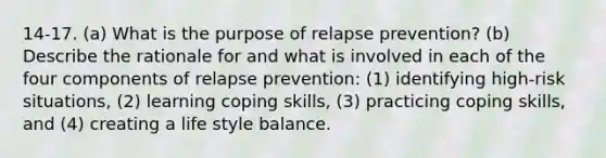 14-17. (a) What is the purpose of relapse prevention? (b) Describe the rationale for and what is involved in each of the four components of relapse prevention: (1) identifying high-risk situations, (2) learning coping skills, (3) practicing coping skills, and (4) creating a life style balance.