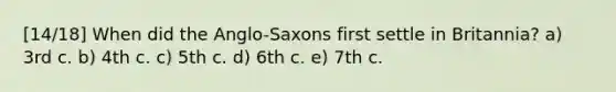 [14/18] When did the Anglo-Saxons first settle in Britannia? a) 3rd c. b) 4th c. c) 5th c. d) 6th c. e) 7th c.