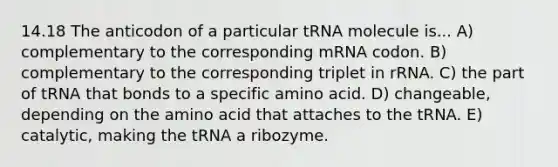 14.18 The anticodon of a particular tRNA molecule is... A) complementary to the corresponding mRNA codon. B) complementary to the corresponding triplet in rRNA. C) the part of tRNA that bonds to a specific amino acid. D) changeable, depending on the amino acid that attaches to the tRNA. E) catalytic, making the tRNA a ribozyme.