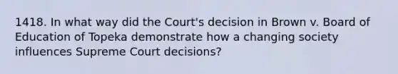 1418. In what way did the Court's decision in Brown v. Board of Education of Topeka demonstrate how a changing society influences Supreme Court decisions?