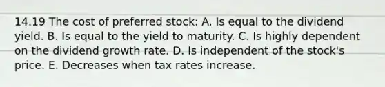 14.19 The cost of preferred stock: A. Is equal to the dividend yield. B. Is equal to the yield to maturity. C. Is highly dependent on the dividend growth rate. D. Is independent of the stock's price. E. Decreases when tax rates increase.