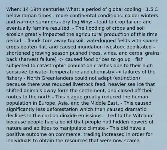 When: 14-19th centuries What: a period of global cooling - 1.5'C below roman times - more continental conditions: colder winters and warmer summers - dry fog Why: - lead to crop failure and eventually famine resulted. - The flooding of crops and soil erosion greatly impacted the agricultural production of this time period. - floods tore away topsoil, waterlogged fields with sparse crops beaten flat, and caused inundation livestock debilitated - shortened growing season pushed trees, vines, and cereal grains back (harvest failure) -> caused food prices to go up - fish subjected to catastrophic population crashes due to their high sensitive to water temperature and chemistry -> failures of the fishery - North Greenlanders could not adapt (extinction) because there was reduced livestock feed, heavier sea ice that shifted animals away form the settlement, and closed off their routes to the north - This plague greatly reduced the human population in Europe, Asia, and the Middle East. - This caused significantly less deforestation which then caused dramatic declines in the carbon dioxide emissions. - Led to the Witchunt because people had a belief that people had hidden powers of nature and abilities to manipulate climate - This did have a positive outcome on commerce: trading increased in order for individuals to obtain the resources that were now scarce.