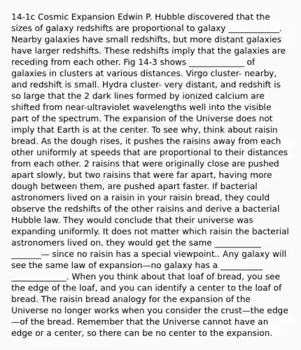14-1c Cosmic Expansion Edwin P. Hubble discovered that the sizes of galaxy redshifts are proportional to galaxy ____________. Nearby galaxies have small redshifts, but more distant galaxies have larger redshifts. These redshifts imply that the galaxies are receding from each other. Fig 14-3 shows _____________ of galaxies in clusters at various distances. Virgo cluster- nearby, and redshift is small. Hydra cluster- very distant, and redshift is so large that the 2 dark lines formed by ionized calcium are shifted from near-ultraviolet wavelengths well into the visible part of the spectrum. The expansion of the Universe does not imply that Earth is at the center. To see why, think about raisin bread. As the dough rises, it pushes the raisins away from each other uniformly at speeds that are proportional to their distances from each other. 2 raisins that were originally close are pushed apart slowly, but two raisins that were far apart, having more dough between them, are pushed apart faster. If bacterial astronomers lived on a raisin in your raisin bread, they could observe the redshifts of the other raisins and derive a bacterial Hubble law. They would conclude that their universe was expanding uniformly. It does not matter which raisin the bacterial astronomers lived on, they would get the same ___________ _______— since no raisin has a special viewpoint.. Any galaxy will see the same law of expansion—no galaxy has a __________ _____________. When you think about that loaf of bread, you see the edge of the loaf, and you can identify a center to the loaf of bread. The raisin bread analogy for the expansion of the Universe no longer works when you consider the crust—the edge—of the bread. Remember that the Universe cannot have an edge or a center, so there can be no center to the expansion.