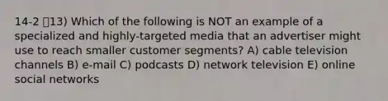 14-2 13) Which of the following is NOT an example of a specialized and highly-targeted media that an advertiser might use to reach smaller customer segments? A) cable television channels B) e-mail C) podcasts D) network television E) online social networks