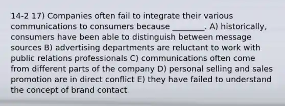14-2 17) Companies often fail to integrate their various communications to consumers because ________. A) historically, consumers have been able to distinguish between message sources B) advertising departments are reluctant to work with public relations professionals C) communications often come from different parts of the company D) personal selling and sales promotion are in direct conflict E) they have failed to understand the concept of brand contact