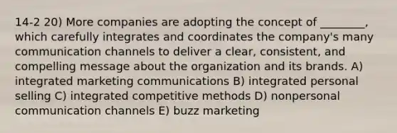 14-2 20) More companies are adopting the concept of ________, which carefully integrates and coordinates the company's many communication channels to deliver a clear, consistent, and compelling message about the organization and its brands. A) integrated marketing communications B) integrated personal selling C) integrated competitive methods D) nonpersonal communication channels E) buzz marketing