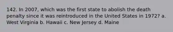 142. In 2007, which was the first state to abolish the death penalty since it was reintroduced in the United States in 1972? a. West Virginia b. Hawaii c. New Jersey d. Maine