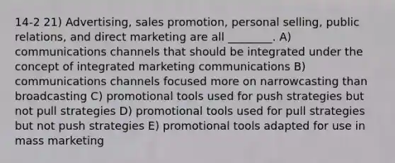 14-2 21) Advertising, sales promotion, personal selling, public relations, and direct marketing are all ________. A) communications channels that should be integrated under the concept of integrated marketing communications B) communications channels focused more on narrowcasting than broadcasting C) promotional tools used for push strategies but not pull strategies D) promotional tools used for pull strategies but not push strategies E) promotional tools adapted for use in mass marketing