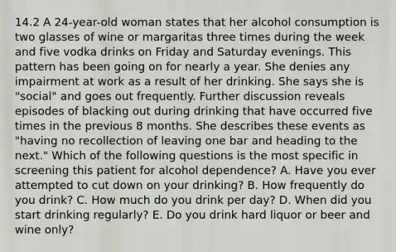 14.2 A 24-year-old woman states that her alcohol consumption is two glasses of wine or margaritas three times during the week and five vodka drinks on Friday and Saturday evenings. This pattern has been going on for nearly a year. She denies any impairment at work as a result of her drinking. She says she is "social" and goes out frequently. Further discussion reveals episodes of blacking out during drinking that have occurred five times in the previous 8 months. She describes these events as "having no recollection of leaving one bar and heading to the next." Which of the following questions is the most specific in screening this patient for alcohol dependence? A. Have you ever attempted to cut down on your drinking? B. How frequently do you drink? C. How much do you drink per day? D. When did you start drinking regularly? E. Do you drink hard liquor or beer and wine only?