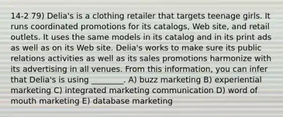 14-2 79) Delia's is a clothing retailer that targets teenage girls. It runs coordinated promotions for its catalogs, Web site, and retail outlets. It uses the same models in its catalog and in its print ads as well as on its Web site. Delia's works to make sure its public relations activities as well as its sales promotions harmonize with its advertising in all venues. From this information, you can infer that Delia's is using ________. A) buzz marketing B) experiential marketing C) integrated marketing communication D) word of mouth marketing E) database marketing